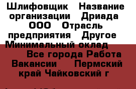 Шлифовщик › Название организации ­ Дриада, ООО › Отрасль предприятия ­ Другое › Минимальный оклад ­ 18 000 - Все города Работа » Вакансии   . Пермский край,Чайковский г.